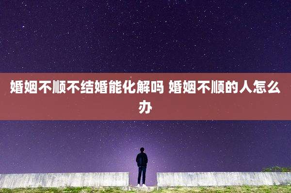 婚姻不顺不结婚能化解吗 婚姻不顺的人怎么办