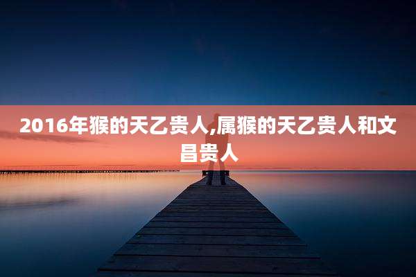 2016年猴的天乙贵人,属猴的天乙贵人和文昌贵人
