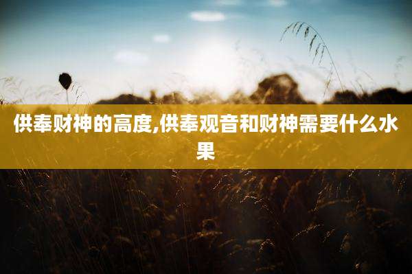 供奉财神的高度,供奉观音和财神需要什么水果