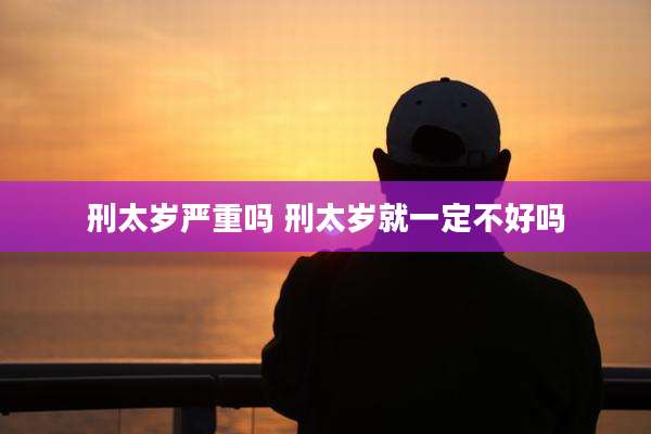 刑太岁严重吗 刑太岁就一定不好吗