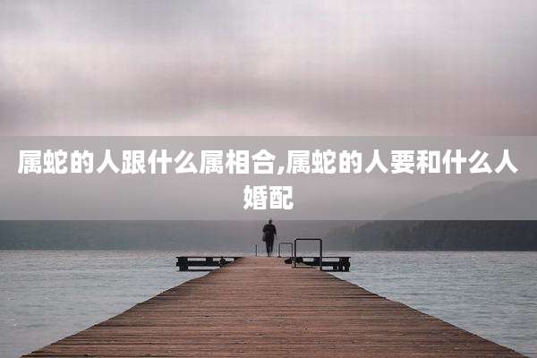 属蛇的人跟什么属相合,属蛇的人要和什么人婚配