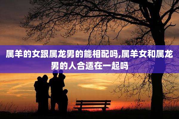 属羊的女跟属龙男的能相配吗,属羊女和属龙男的人合适在一起吗