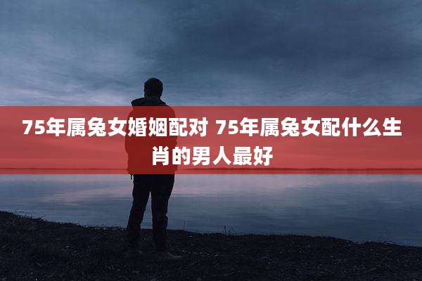 75年属兔女婚姻配对 75年属兔女配什么生肖的男人最好