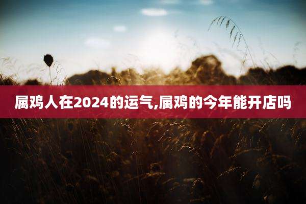 属鸡人在2024的运气,属鸡的今年能开店吗