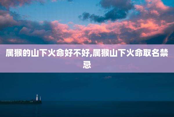 属猴的山下火命好不好,属猴山下火命取名禁忌