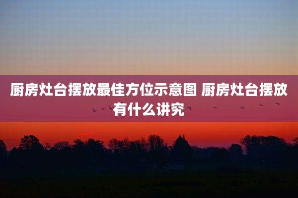 厨房灶台摆放最佳方位示意图 厨房灶台摆放有什么讲究