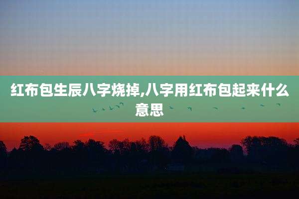 红布包生辰八字烧掉,八字用红布包起来什么意思