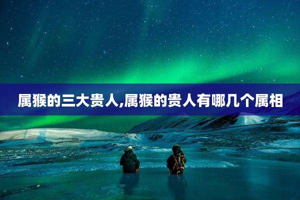 属猴的三大贵人,属猴的贵人有哪几个属相
