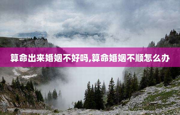 算命出来婚姻不好吗,算命婚姻不顺怎么办