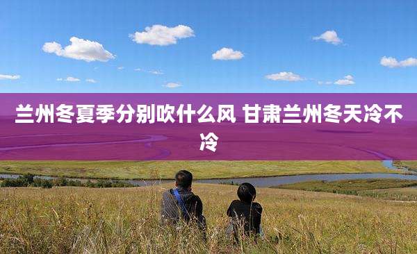 兰州冬夏季分别吹什么风 甘肃兰州冬天冷不冷