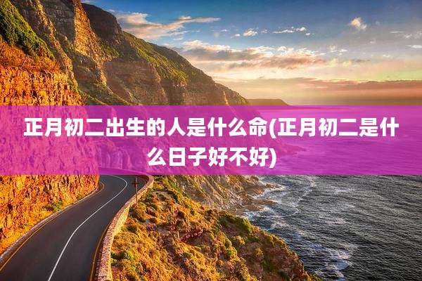 正月初二出生的人是什么命(正月初二是什么日子好不好)