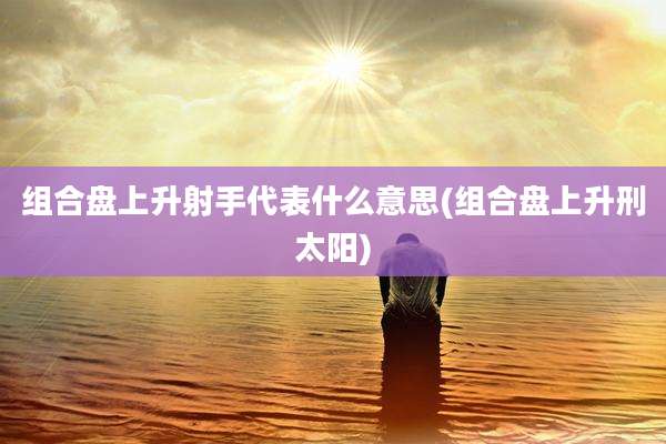 组合盘上升射手代表什么意思(组合盘上升刑太阳)