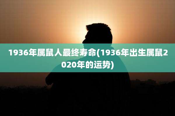 1936年属鼠人最终寿命(1936年出生属鼠2020年的运势)