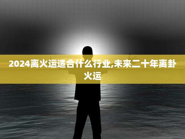 2024离火运适合什么行业,未来二十年离卦火运