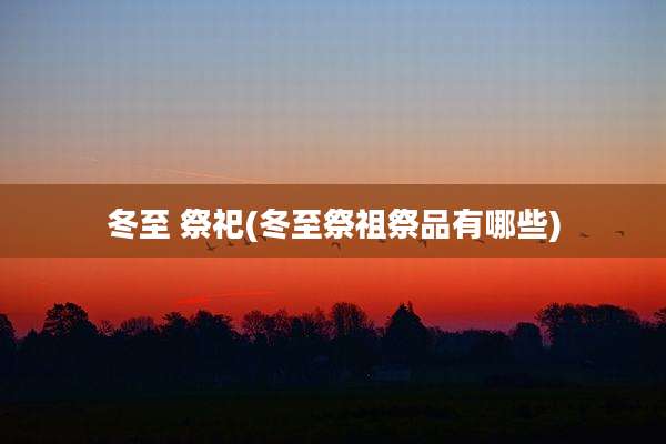 冬至 祭祀(冬至祭祖祭品有哪些)