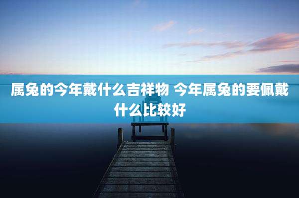 属兔的今年戴什么吉祥物 今年属兔的要佩戴什么比较好