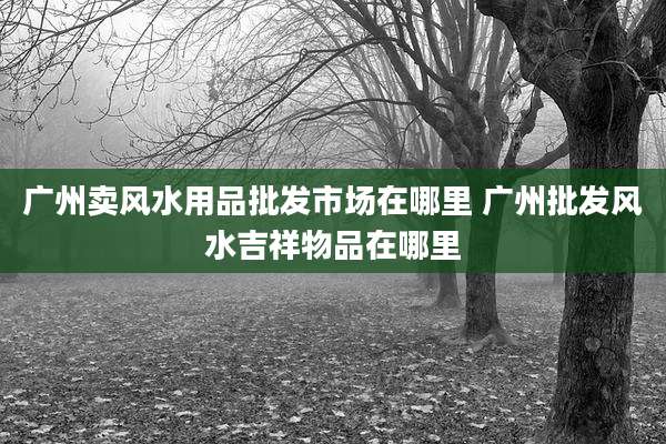 广州卖风水用品批发市场在哪里 广州批发风水吉祥物品在哪里