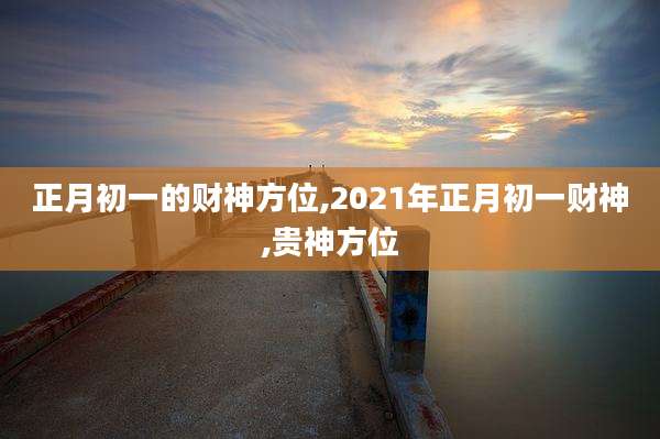 正月初一的财神方位,2021年正月初一财神,贵神方位