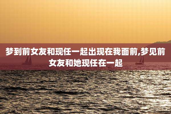 梦到前女友和现任一起出现在我面前,梦见前女友和她现任在一起