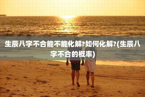 生辰八字不合能不能化解?如何化解?(生辰八字不合的概率)