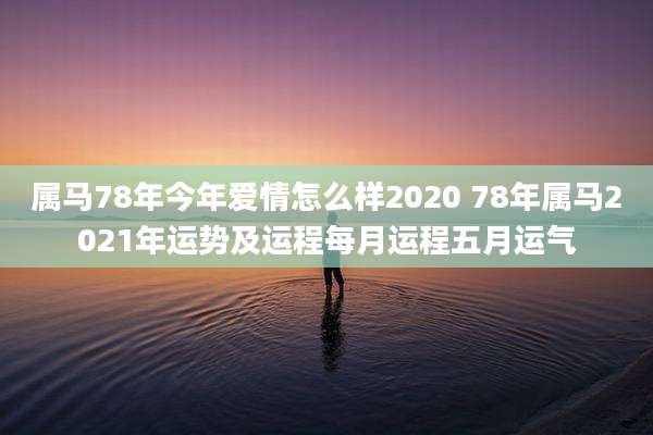 属马78年今年爱情怎么样2020 78年属马2021年运势及运程每月运程五月运气
