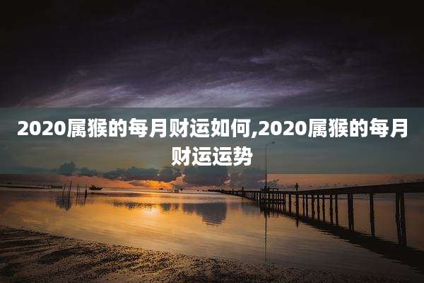 2020属猴的每月财运如何,2020属猴的每月财运运势