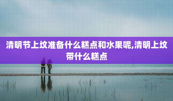 清明节上坟准备什么糕点和水果呢,清明上坟带什么糕点