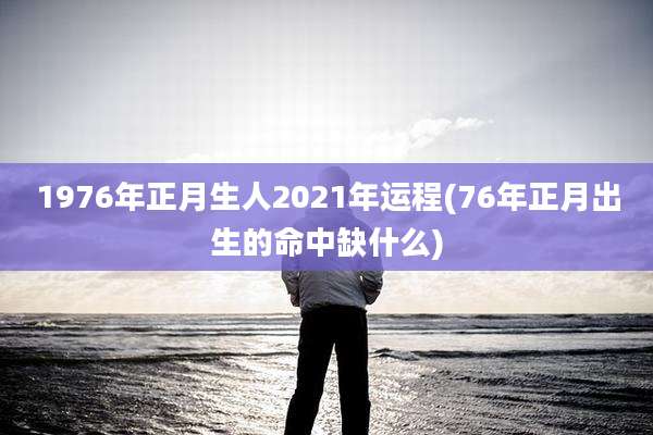 1976年正月生人2021年运程(76年正月出生的命中缺什么)