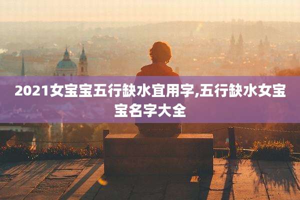 2021女宝宝五行缺水宜用字,五行缺水女宝宝名字大全