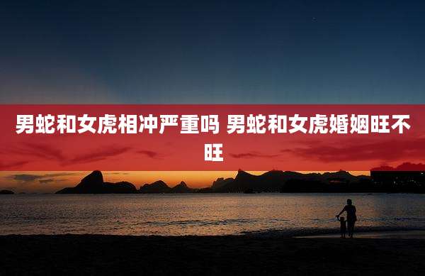男蛇和女虎相冲严重吗 男蛇和女虎婚姻旺不旺