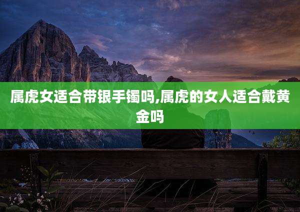 属虎女适合带银手镯吗,属虎的女人适合戴黄金吗