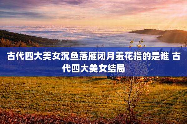 古代四大美女沉鱼落雁闭月羞花指的是谁 古代四大美女结局
