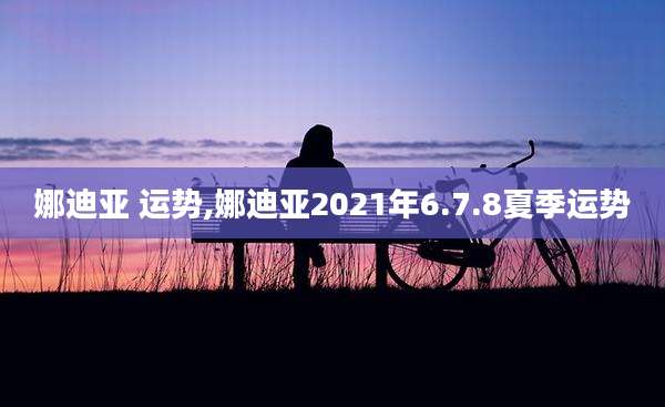 娜迪亚 运势,娜迪亚2021年6.7.8夏季运势
