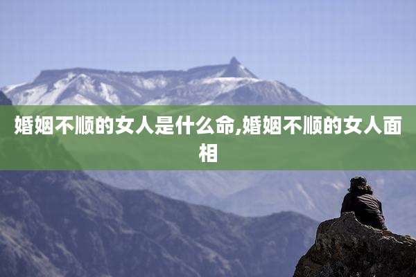 婚姻不顺的女人是什么命,婚姻不顺的女人面相
