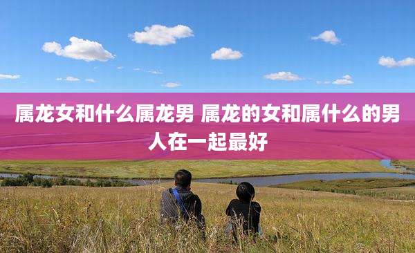 属龙女和什么属龙男 属龙的女和属什么的男人在一起最好