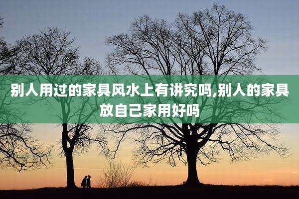 别人用过的家具风水上有讲究吗,别人的家具放自己家用好吗