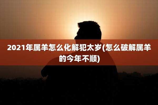 2021年属羊怎么化解犯太岁(怎么破解属羊的今年不顺)
