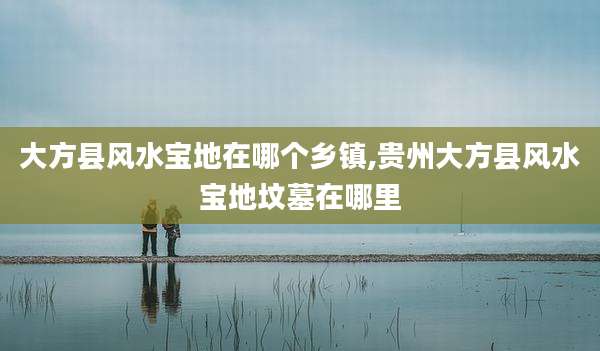 大方县风水宝地在哪个乡镇,贵州大方县风水宝地坟墓在哪里