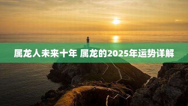 属龙人未来十年 属龙的2025年运势详解