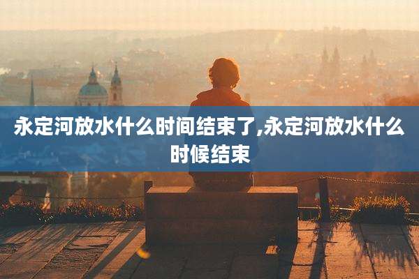 永定河放水什么时间结束了,永定河放水什么时候结束