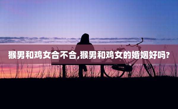 猴男和鸡女合不合,猴男和鸡女的婚姻好吗?