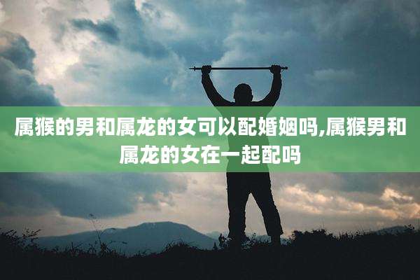 属猴的男和属龙的女可以配婚姻吗,属猴男和属龙的女在一起配吗
