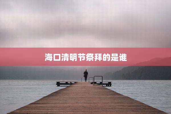 海口清明节祭拜的是谁