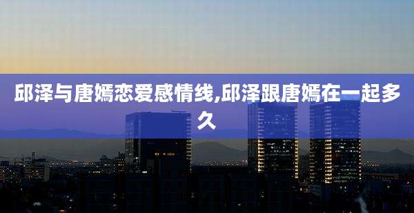邱泽与唐嫣恋爱感情线,邱泽跟唐嫣在一起多久
