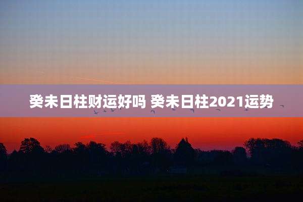 癸未日柱财运好吗 癸未日柱2021运势