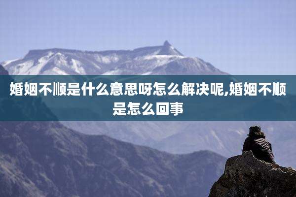 婚姻不顺是什么意思呀怎么解决呢,婚姻不顺是怎么回事
