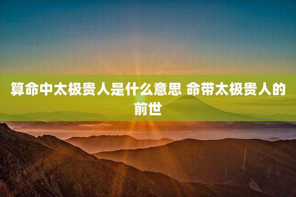 算命中太极贵人是什么意思 命带太极贵人的前世