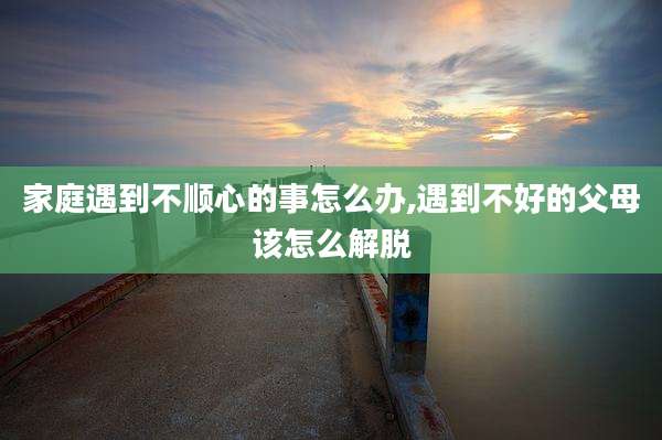 家庭遇到不顺心的事怎么办,遇到不好的父母该怎么解脱