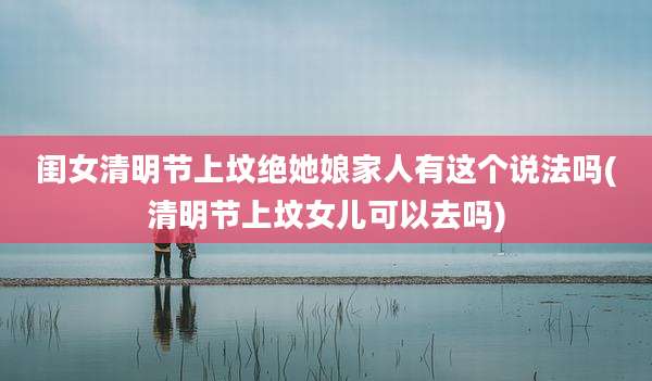 闺女清明节上坟绝她娘家人有这个说法吗(清明节上坟女儿可以去吗)