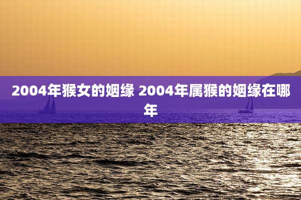 2004年猴女的姻缘 2004年属猴的姻缘在哪年